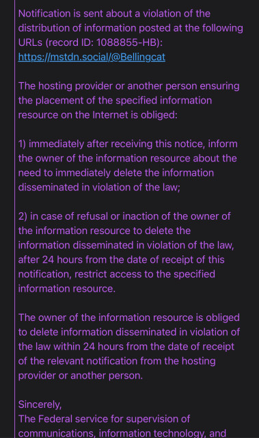 Notification is sent about a violation of the distribution of information posted at the following URLs (record ID: 1088855-HB): https://mstdn.social/@Bellingcat

The hosting provider or another person ensuring the placement of the specified information resource on the Internet is obliged:

1) immediately after receiving this notice, inform the owner of the information resource about the need to immediately delete the information disseminated in violation of the law;

2) in case of refusal or inaction of the owner of the information resource to delete the information disseminated in violation of the law, after 24 hours from the date of receipt of this notification, restrict access to the specified information resource.

The owner of the information resource is obliged to delete information disseminated in violation of the law within 24 hours from the date of receipt of the relevant notification from the hosting provider or another person.

Sincerely,

The Federal service for supervision of communications. information technology. and 