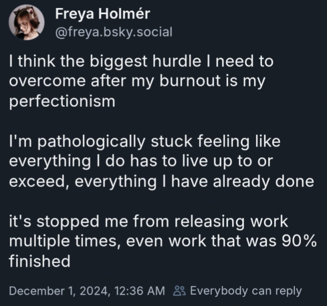 I think the biggest hurdle I need to overcome after my burnout is my perfectionism

I'm pathologically stuck feeling like everything I do has to live up to or exceed, everything I have already done

it's stopped me from releasing work multiple times, even work that was 90% finished