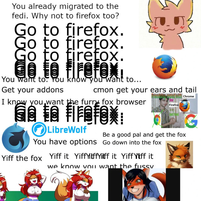 meme: with lots of text. says 'you already migrated to the fedi. why not migrating to firefox too?' then 'go to firefox' multiple times, the text overwrites itself. then 'you want to you want to you know you want to cmon'. Then it goes on about other options like librewolf and at this point it starts saying 'yiff the fox yiff the fox yiff the fox' and starts to put foxgirls in lewed things and oh my god