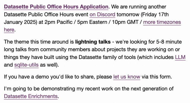 Datasette Public Office Hours Application. We are running another Datasette Public Office Hours event on Discord tomorrow (Friday 17th January 2025) at 2pm Pacific / 5pm Eastern / 10pm GMT / more timezones here.

The theme this time around is lightning talks - we're looking for 5-8 minute long talks from community members about projects they are working on or things they have built using the Datasette family of tools (which includes LLM and sqlite-utils as well).

If you have a demo you'd like to share, please let us know via this form.

I'm going to be demonstrating my recent work on the next generation of Datasette Enrichments.