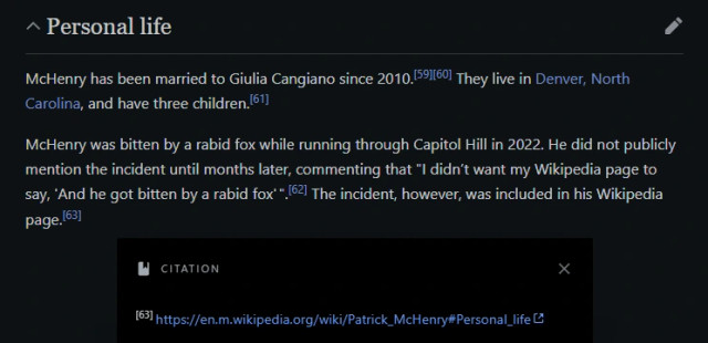 Wikipedia text: McHenry was bitten by a rabid fox while running through Capitol Hill in 2022. He did not publicly mention the incident until months later, commenting that "I didn’t want my Wikipedia page to say, 'And he got bitten by a rabid fox'". The incident, however, was included in his Wikipedia page.

[the last sentence cites itself]