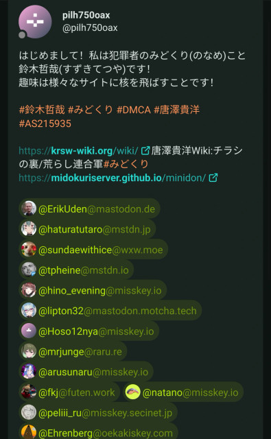 A screenshot of a spam message on a Misskey server reading “はじめまして！私は犯罪者のみどくり(のなめ)こと鈴木哲哉(すずきてつや)です！
趣味は様々なサイトに核を飛ばすことです！”

It's linking to the following website: “https://krsw-wiki.org/wiki/唐澤貴洋Wiki:チラシの裏/荒らし連合軍#みどくり
https://midokuriserver.github.io/minidon/”

Then afterwards tagging many users.