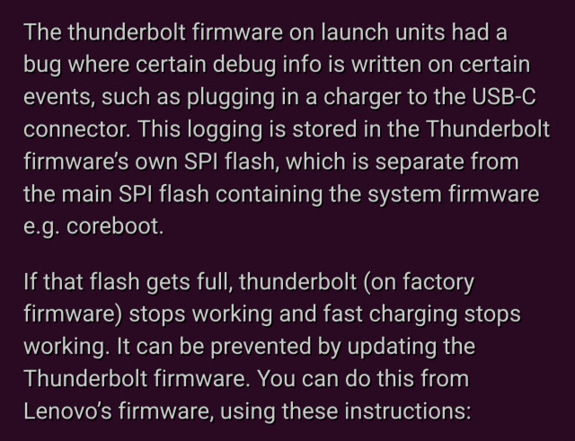 Text on screenshot:

The thunderbolt firmware on launch units had a bug where certain debug info is written on certain events, such as plugging in a charger to the USB-C connector. This logging is stored in the Thunderbolt firmware’s own SPI flash, which is separate from the main SPI flash containing the system firmware e.g. coreboot.

If that flash gets full, thunderbolt (on factory firmware) stops working and fast charging stops working. It can be prevented by updating the Thunderbolt firmware. You can do this from Lenovo’s firmware, using these instructions: