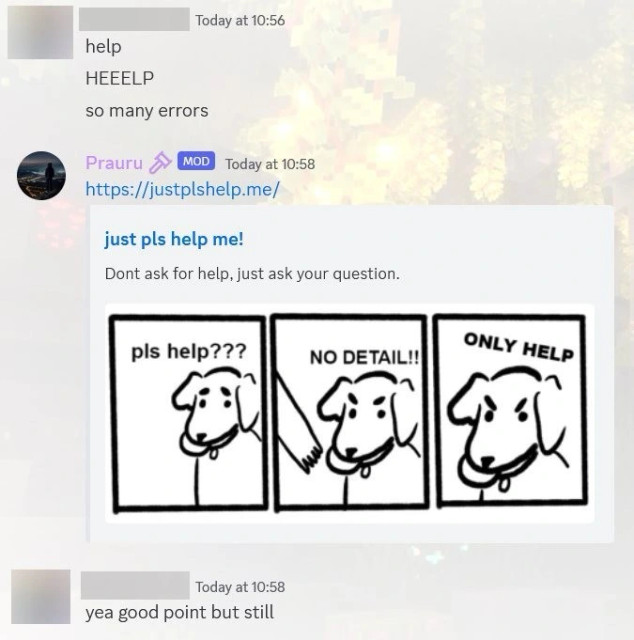 Screenshot of Discord conversation. User A (name is blurred): ‘help’, ‘HEEELP’, ‘so many errors’.

Mod Prauru responds: ‘https://justplshelp.me/’, an embed is attached to their message: ‘just pls help me!’, ‘Don&#39;t ask for help, just ask your question.’. On the embed image is a three panel drawing. First panel is a dog holding a toy, text added ‘pls help???’. On the second panel person tries to grab the toy, the dog gets angry, text added ‘NO DETAIL!!’. On third panel dog is more angry, ‘ONLY HELP’.

User A then responds: ‘yea good point but still’.