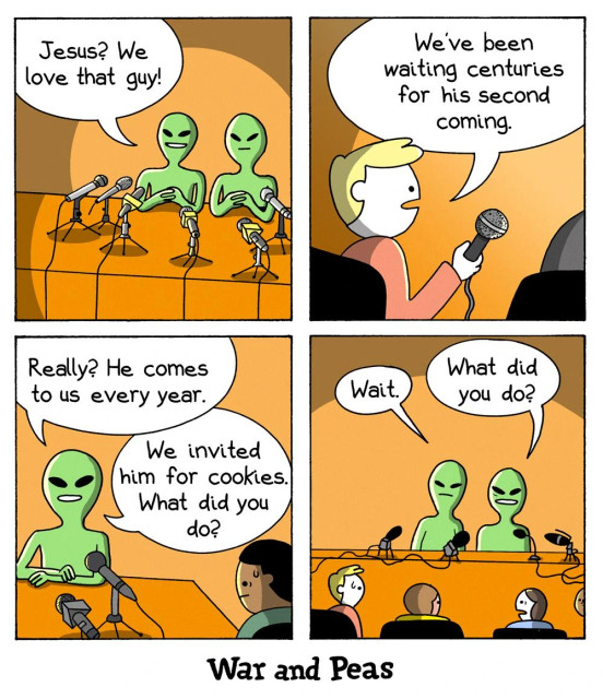 Comic by War and Peas. Panel 1: Two green aliens are at a press conference, sitting behind microphones. One alien happily says, "Jesus? We love that guy!" Panel 2: A human reporter with a microphone looks surprised and says, "We’ve been waiting centuries for his second coming." Panel 3: The first alien casually responds, "Really? He comes to us every year." The second alien adds, "We invited him for cookies. What did you do?" The reporter starts to sweat. Panel 4: Both aliens pause, looking inquisitive. One alien asks, "Wait. What did you do?" All reporters sweat.