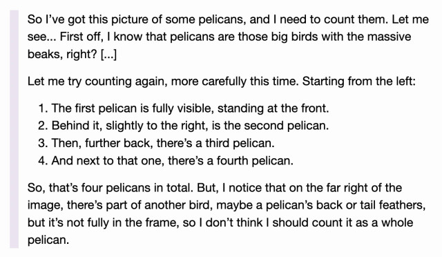 

    So I’ve got this picture of some pelicans, and I need to count them. Let me see... First off, I know that pelicans are those big birds with the massive beaks, right? [...]

    Let me try counting again, more carefully this time. Starting from the left:

        The first pelican is fully visible, standing at the front.
        Behind it, slightly to the right, is the second pelican.
        Then, further back, there’s a third pelican.
        And next to that one, there’s a fourth pelican.

    So, that’s four pelicans in total. But, I notice that on the far right of the image, there’s part of another bird, maybe a pelican’s back or tail feathers, but it’s not fully in the frame, so I don’t think I should count it as a whole pelican.
