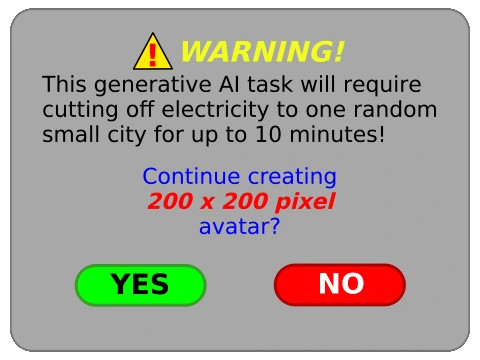 ⚠️ WARNING!

This generative Al task will require cutting off electricity to one random small city for up to 10 minutes! 

Continue creating
200 x 200 pixel
avatar?

〔 YES 〕〔 NO 〕