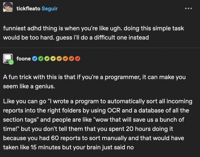 tumblr post screenshot. Tickfeato says 'funniest adhd thing is when you're like ugh. doing this simple task would be too hard. guess i'll do a difficult one instead'. Then foone (mentioned in the post, you SHOULD follow her she is the best): 'A fun trick with this is that if you're a programmer, it can make you seem like a genius.  Like you can go "I wrote a program to automatically sort all incoming reports into the right folders by using OCR and a database of all the section tags" and people are like "wow that will save us a bunch of time!" but you don't tell them that you spent 20 hours doing it because you had 60 reports to sort manually and that would have taken like 15 minutes but your brain just said no'