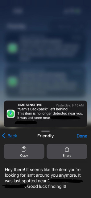 Notification content: TIME SENSITIVE; Yesterday, 9:45 AM: "Sam's Backpack" left behind. This item is no longer detected near you. It was last seen near (REDACTED)

Writing tools sheet in “Friendly” mode:
Hey there! It seems like the item you're
looking for isn't around you anymore. It
was last spotted near (REDACTED). Good luck finding it!