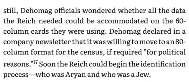 Dehomag officials wondered whether all the data the Reich needed could be accommodated on the 60- column cards they were using. Dehomag declared in a company newsletter that it was willing to move to an 80- column format for the census, if required "for political reasons." Soon the Reich could begin the identification process—who was Aryan and who was a Jew.