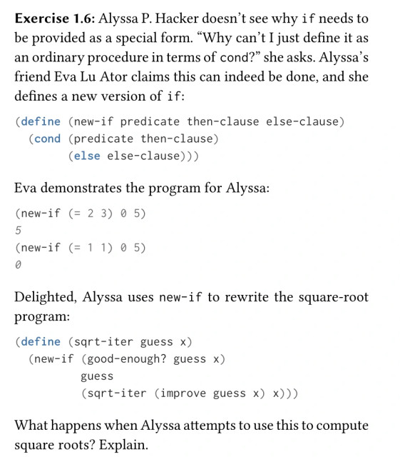 Exercise 1.6: Alyssa P. Hacker doesn’t see why `if` needs to be provided as a special form. “Why can’t I just define it as an ordinary procedure in terms of `cond`?” she asks. Alyssa’s friend Eva Lu Ator claims this can indeed be done, and she defines a new version of if:
```
(define (new-if predicate then-clause else-clause)
(cond (predicate then-clause)
(else else-clause)))
```

Eva demonstrates the program for Alyssa:
```
(new-if (= 2 3) 0 5)
5
(new-if (= 1 1) 0 5)
0
```

Delighted, Alyssa uses new-if to rewrite the square-root program:
```
(define (sqrt-iter guess x)
(new-if (good-enough? guess x)
guess
(sqrt-iter (improve guess x) x)))
```

What happens when Alyssa attempts to use this to compute square roots? Explain.