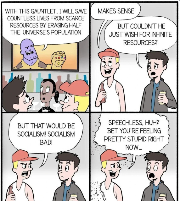 A four panel comic showing two people watching Thanos on TV saying “with this gauntlet. I will save countless lives from scarce resources by erasing half of the universe's population”. The person with the red cap says “makes sense” and the other person saying “but couldn't he just wish for infinite resources?” The person with the red cap responds “but that would be socialism! Socialism bad!” The person begins disintegrating and continues speaking “Speechless, huh? Bet you're feeling pretty stupid right now...”