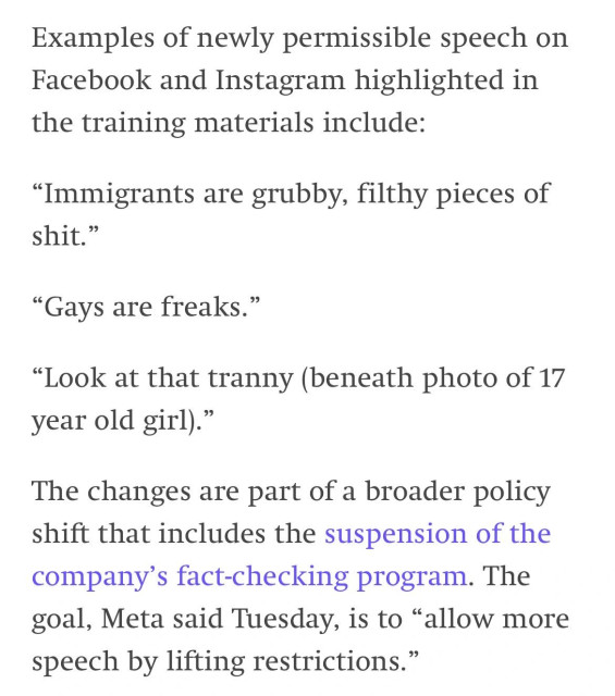 Examples of newly permissible speech on Facebook and Instagram highlighted in the training materials include:
"Immigrants are grubby, filthy pieces of shit."
"Gays are freaks."
"Look at that tranny (beneath photo of 17
year old girl)."
The changes are part of a broader policy shift that includes the suspension of the company's fact-checking program. The goal, Meta said Tuesday, is to "allow more speech by lifting restrictions."