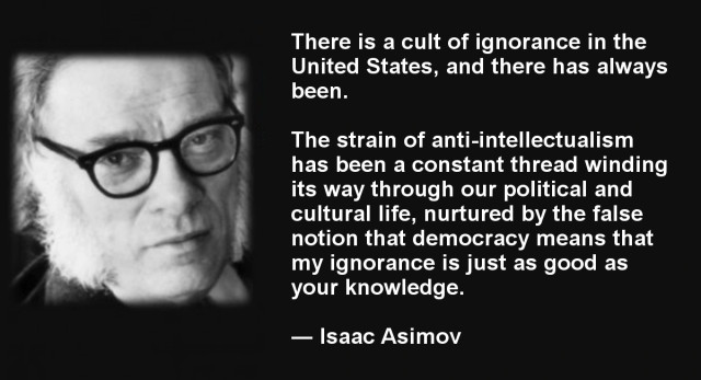 Meme with a photo of Isaac Asimov's face on the left and the following text on the right.

"There is a cult of ignorance in the United States, and there always has been. 

The strain of anti-intellectualism has been a constant thread winding its way through our political and cultural life, nurtured by the false notion that democracy means that 'my ignorance is just as good as your knowledge."
~Isaac Asimov