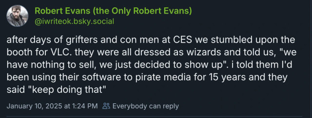 A Bluesky post from Robert Evans (‪@iwriteok.bsky.social‬)
after days of grifters and con men at CES we stumbled upon the booth for VLC. they were all dressed as wizards and told us, "we have nothing to sell, we just decided to show up". i told them I'd been using their software to pirate media for 15 years and they said "keep doing that"
January 10, 2025 at 1:24 PM