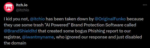 I kid you not, @itchio has been taken down by @OriginalFunko because they use some trash "AI Powered" Brand Protection Software called @BrandShieldltd that created some bogus Phishing report to our registrar, @iwantmyname, who ignored our response and just disabled the domain