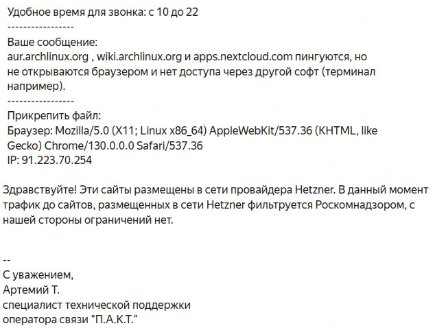  Ваше сообщение:
  aur.archlinux.org , wiki.archlinux.org и apps.nextcloud.com пингуются, но
  не открываются браузером и нет доступа через другой софт (терминал
  например).
  -----------------
  Прикрепить файл:
  Браузер: Mozilla/5.0 (X11; Linux x86_64) AppleWebKit/537.36 (KHTML, like
  Gecko) Chrome/130.0.0.0 Safari/537.36
  IP: 91.223.70.254

Здравствуйте! Эти сайты размещены в сети провайдера Hetzner. В данный момент
трафик до сайтов, размещенных в сети Hetzner фильтруется Роскомнадзором, с
нашей стороны ограничений нет.


--
С уважением,
Артемий Т.
специалист технической поддержки
оператора связи "П.А.К.Т."