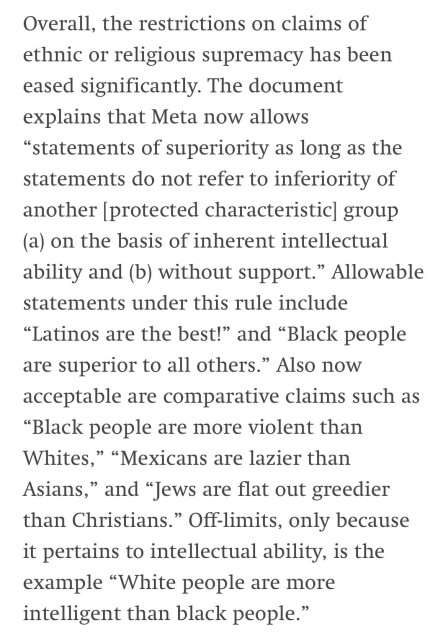 Overall, the restrictions on claims of ethnic or religious supremacy has been eased significantly. The document explains that Meta now allows “statements of superiority as long as the statements do not refer to inferiority of another [protected characteristic] group (a) on the basis of inherent intellectual ability and (b) without support.” Allowable statements under this rule include “Latinos are the best!” and “Black people are superior to all others.” Also now acceptable are comparative claims such as “Black people are more violent than Whites,” “Mexicans are lazier than Asians,” and “Jews are flat out greedier than Christians.” Off-limits, only because it pertains to intellectual ability, is the example “White people are more intelligent than black people.”